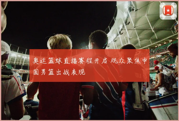 奥运篮球直播赛程开启 观众聚焦中国男篮出战表现