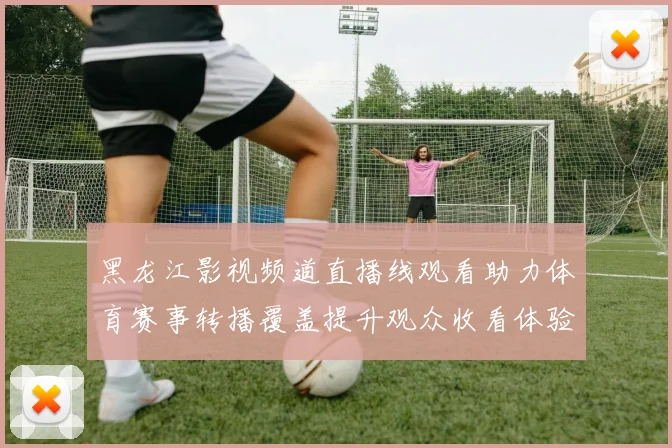 黑龙江影视频道直播线观看助力体育赛事转播覆盖提升观众收看体验