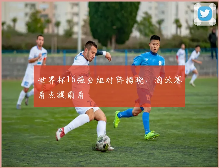 世界杯16强分组对阵揭晓,淘汰赛看点提前看