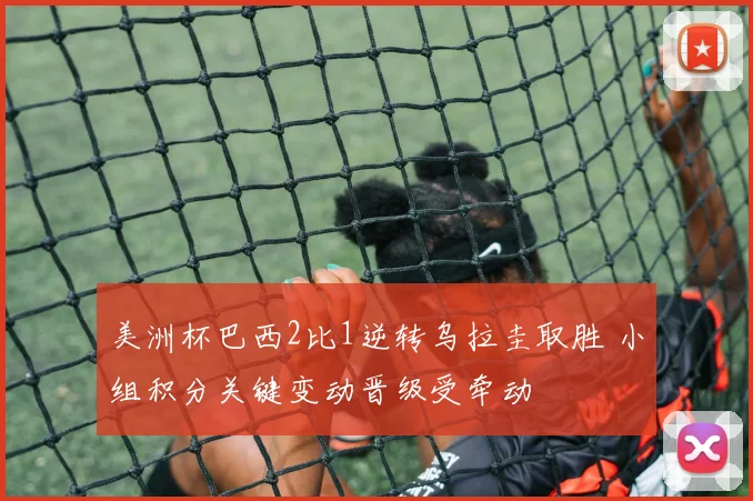 美洲杯巴西2比1逆转乌拉圭取胜 小组积分关键变动晋级受牵动