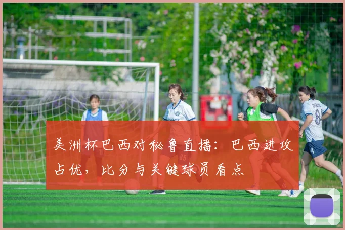 美洲杯巴西对秘鲁直播:巴西进攻占优,比分与关键球员看点
